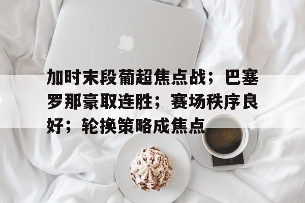 LoL-包含加时末段葡超焦点战；巴塞罗那豪取连胜；赛场秩序良好；轮换策略成焦点的词条