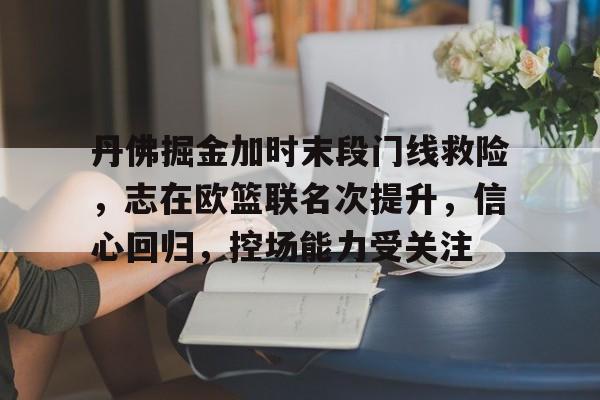 九游-丹佛掘金加时末段门线救险，志在欧篮联名次提升，信心回归，控场能力受关注的简单介绍