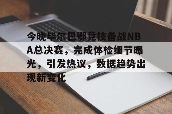 今晚毕尔巴鄂竞技备战NBA总决赛，完成体检细节曝光，引发热议，数据趋势出现新变化的简单介绍